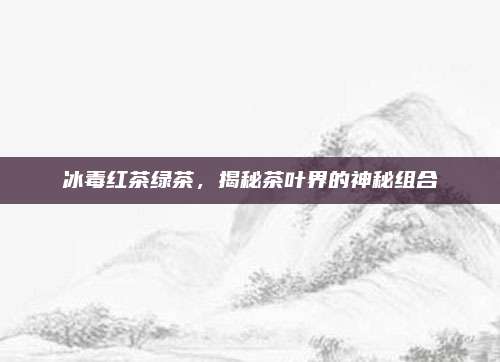 冰毒红茶绿茶,揭秘茶叶界的神秘组合