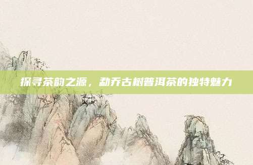 探寻茶韵之源，勐乔古树普洱茶的独特魅力
