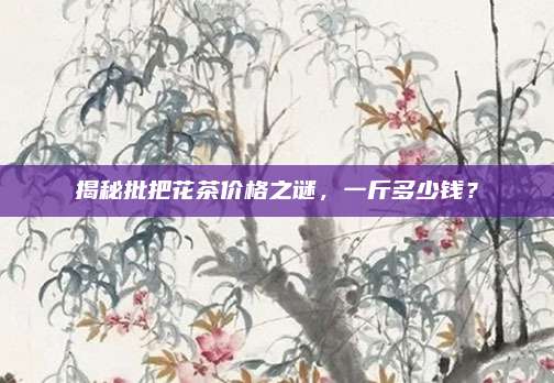 揭秘批把花茶价格之谜，一斤多少钱？