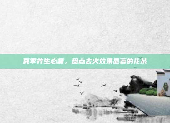 夏季养生必备，盘点去火效果显著的花茶