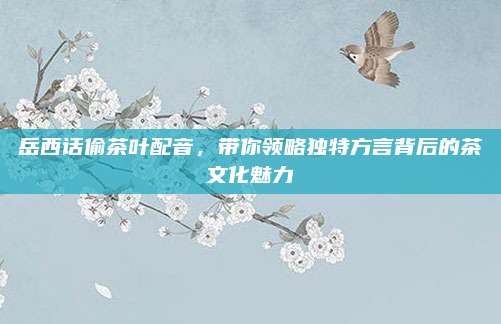 岳西话偷茶叶配音，带你领略独特方言背后的茶文化魅力