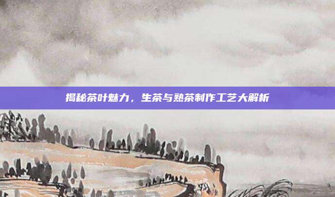 揭秘茶叶魅力，生茶与熟茶制作工艺大解析