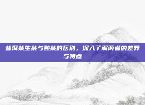 普洱茶生茶与熟茶的区别,深入了解两者的差异与特点