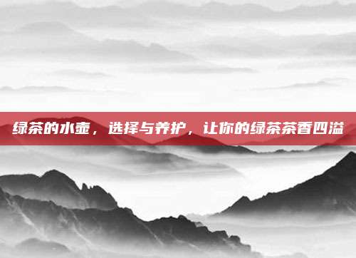 绿茶的水壶,选择与养护,让你的绿茶茶香四溢