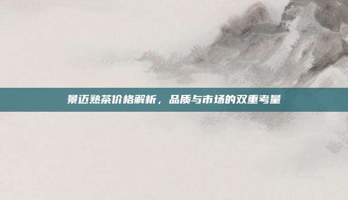 景迈熟茶价格解析,品质与市场的双重考量