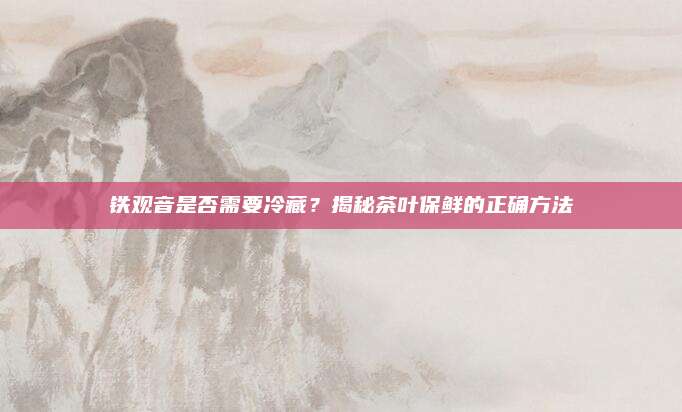 铁观音是否需要冷藏？揭秘茶叶保鲜的正确方法