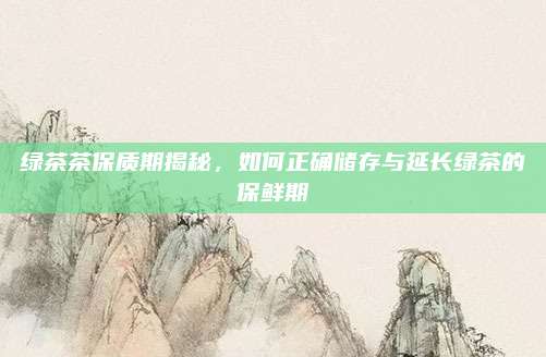 绿茶茶保质期揭秘,如何正确储存与延长绿茶的保鲜期