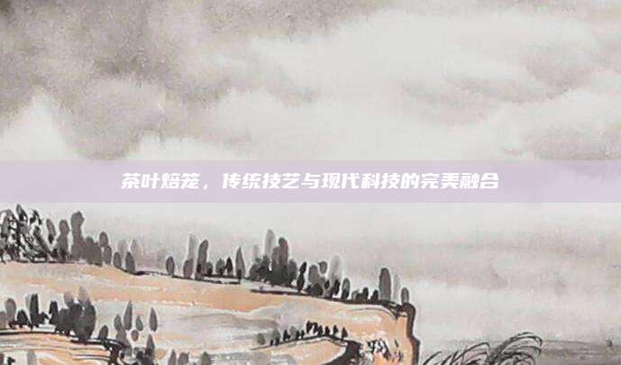 茶叶焙笼,传统技艺与现代科技的完美融合