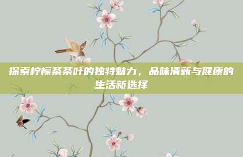 探索柠檬茶茶叶的独特魅力,品味清新与健康的生活新选择