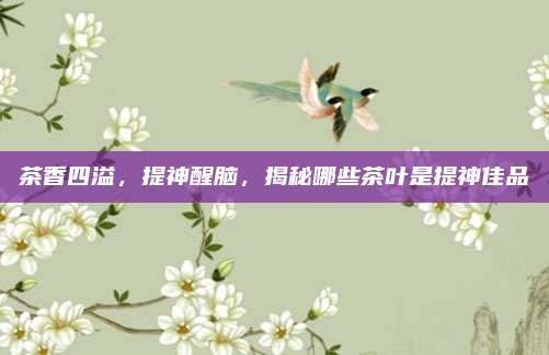 茶香四溢，提神醒脑，揭秘哪些茶叶是提神佳品