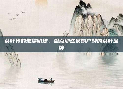 茶叶界的璀璨明珠，盘点那些家喻户晓的茶叶品牌