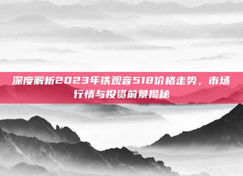 深度解析2023年铁观音518价格走势，市场行情与投资前景揭秘