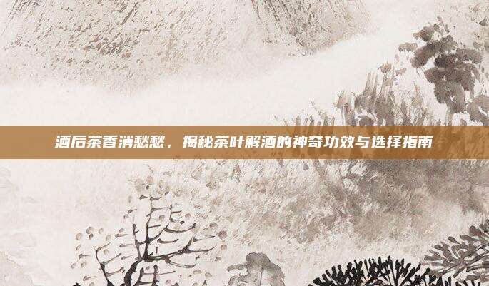 酒后茶香消愁愁，揭秘茶叶解酒的神奇功效与选择指南