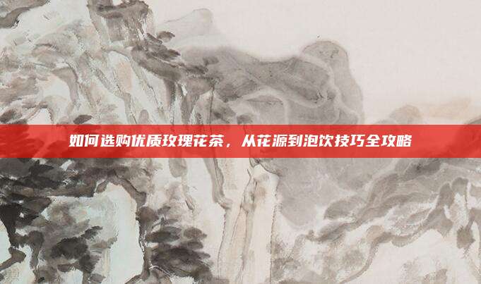 如何选购优质玫瑰花茶,从花源到泡饮技巧全攻略