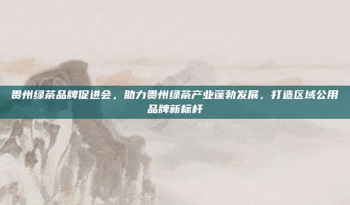 贵州绿茶品牌促进会,助力贵州绿茶产业蓬勃发展,打造区域公用品牌新标杆