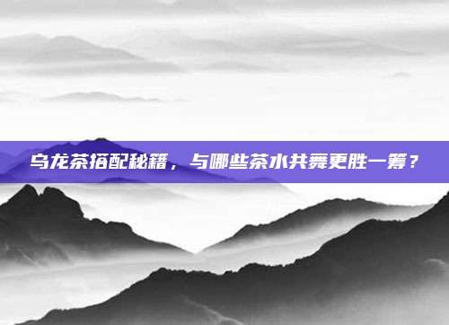 乌龙茶搭配秘籍,与哪些茶水共舞更胜一筹?