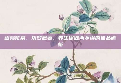 山桃花茶,功效显著,养生保健两不误的佳品解析
