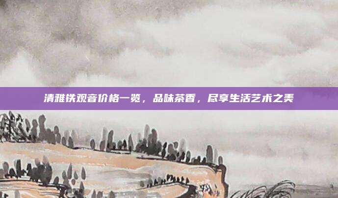 清雅铁观音价格一览，品味茶香，尽享生活艺术之美