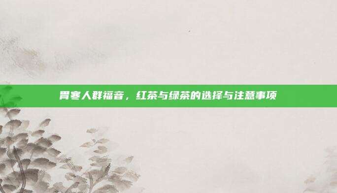 胃寒人群福音，红茶与绿茶的选择与注意事项