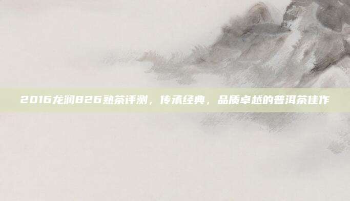 2016龙润826熟茶评测,传承经典,品质卓越的普洱茶佳作