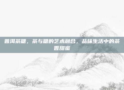 普洱茶糖，茶与糖的艺术融合，品味生活中的茶香甜蜜