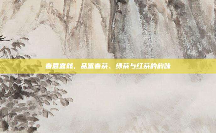 春意盎然,品鉴春茶、绿茶与红茶的韵味