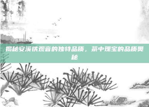 揭秘安溪铁观音的独特品质,茶中瑰宝的品质奥秘