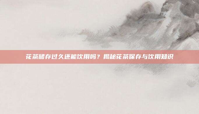花茶储存过久还能饮用吗?揭秘花茶保存与饮用知识