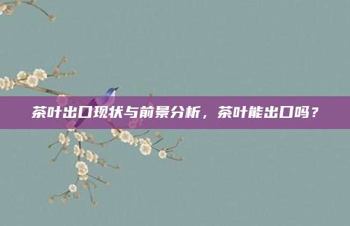 茶叶出口现状与前景分析,茶叶能出口吗?