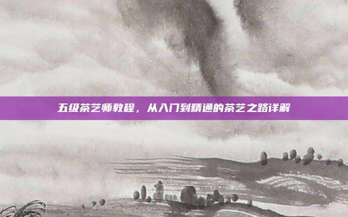 五级茶艺师教程，从入门到精通的茶艺之路详解