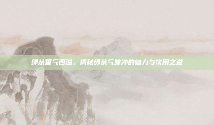 绿茶香气四溢，揭秘绿茶气味冲的魅力与饮用之道
