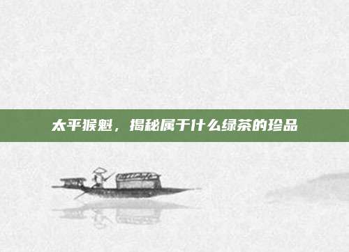 太平猴魁,揭秘属于什么绿茶的珍品