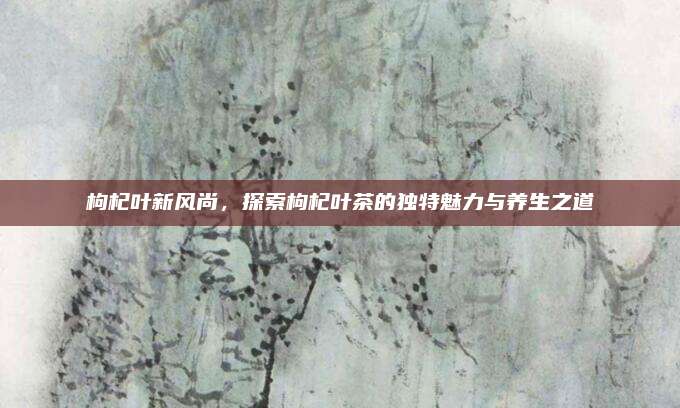枸杞叶新风尚,探索枸杞叶茶的独特魅力与养生之道