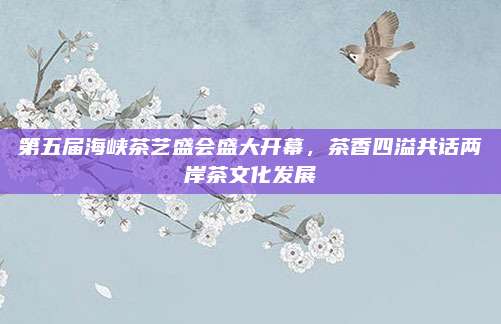 第五届海峡茶艺盛会盛大开幕,茶香四溢共话两岸茶文化发展