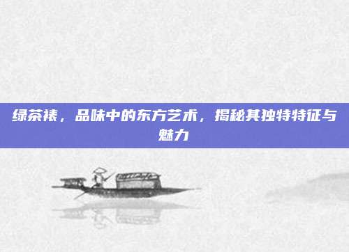 绿茶裱,品味中的东方艺术,揭秘其独特特征与魅力