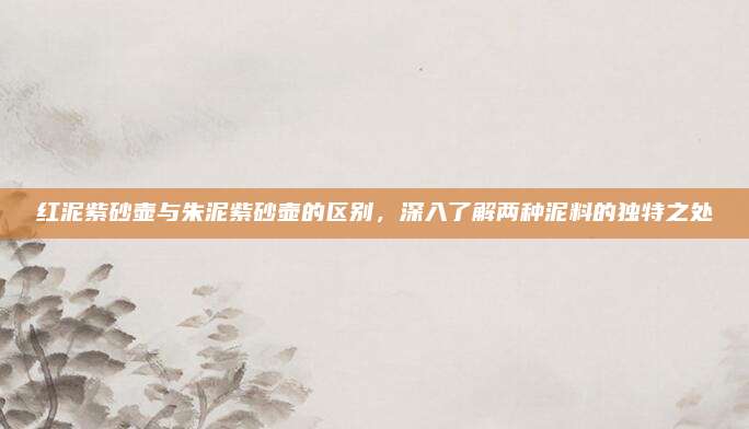 红泥紫砂壶与朱泥紫砂壶的区别，深入了解两种泥料的独特之处