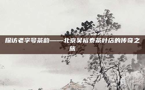 探访老字号茶韵——北京吴裕泰茶叶店的传奇之旅