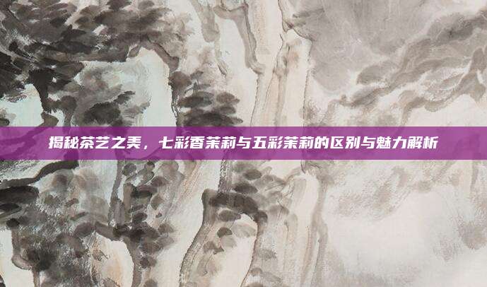 揭秘茶艺之美，七彩香茉莉与五彩茉莉的区别与魅力解析