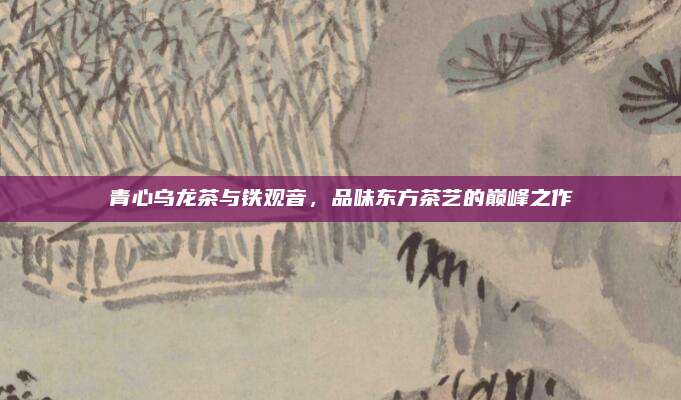 青心乌龙茶与铁观音，品味东方茶艺的巅峰之作