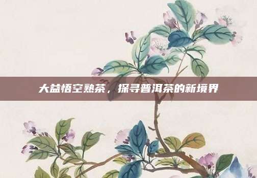 大益悟空熟茶，探寻普洱茶的新境界