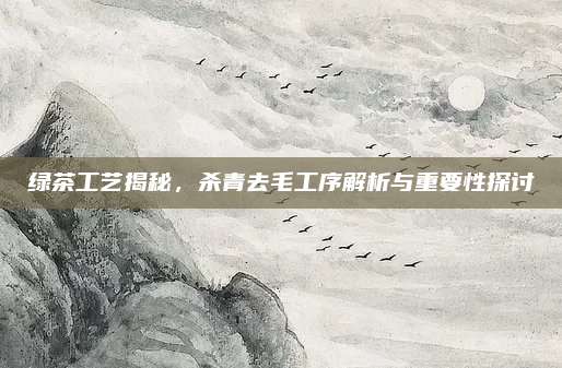 绿茶工艺揭秘,杀青去毛工序解析与重要性探讨