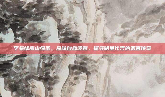 李易峰高山绿茶，品味自然馈赠，探寻明星代言的茶香传奇