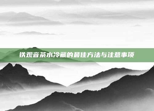 铁观音茶水冷藏的最佳方法与注意事项