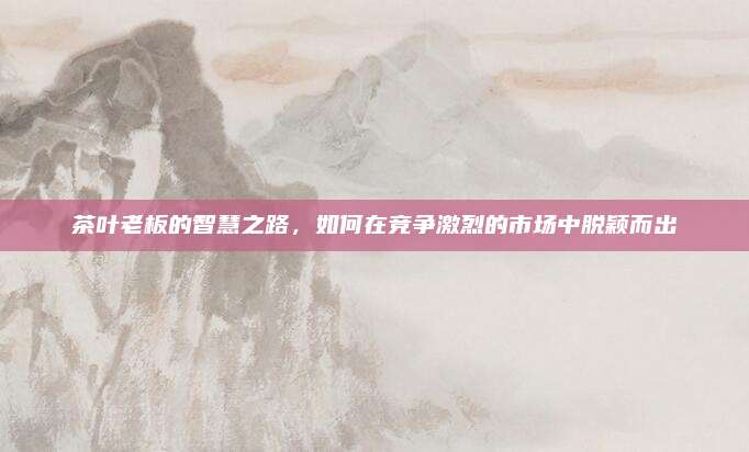 茶叶老板的智慧之路,如何在竞争激烈的市场中脱颖而出