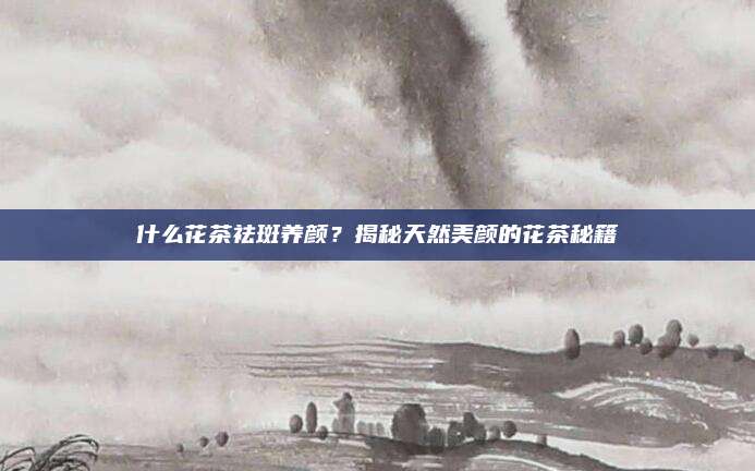 什么花茶祛斑养颜？揭秘天然美颜的花茶秘籍