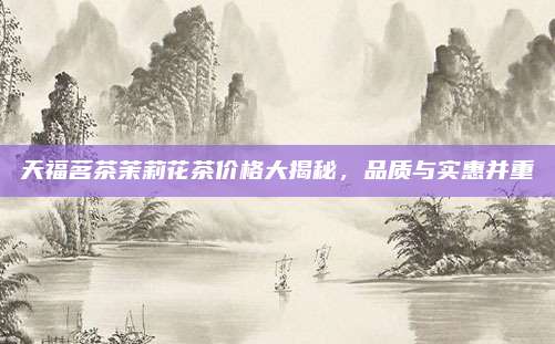 天福茗茶茉莉花茶价格大揭秘，品质与实惠并重