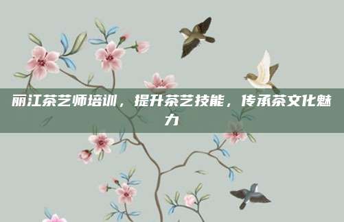 丽江茶艺师培训，提升茶艺技能，传承茶文化魅力