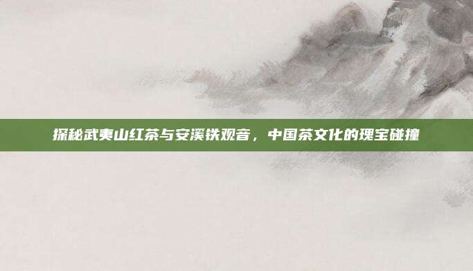 探秘武夷山红茶与安溪铁观音，中国茶文化的瑰宝碰撞