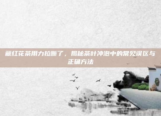 藏红花茶用力拉断了,揭秘茶叶冲泡中的常见误区与正确方法