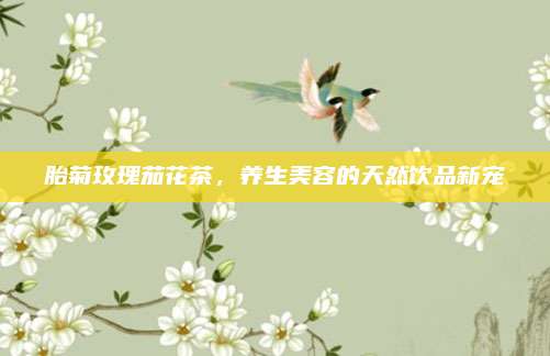 胎菊玫瑰茄花茶,养生美容的天然饮品新宠